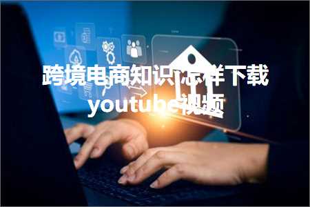 璺ㄥ鐢靛晢鐭ヨ瘑:鎬庢牱涓嬭浇youtube瑙嗛